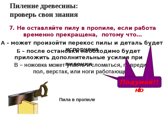 Пиление древесины:  проверь свои знания 7. Не оставляйте пилу в пропиле, если работа временно прекращена, потому что… А – может произойти перекос пилы и деталь будет испорчена Б – после остановки необходимо будет приложить дополнительные усилия при пилении В – ножовка может упасть и сломаться, повредить пол, верстак, или ноги работающего Правильно Подумай!!! Подумай!!! Пила в пропиле 