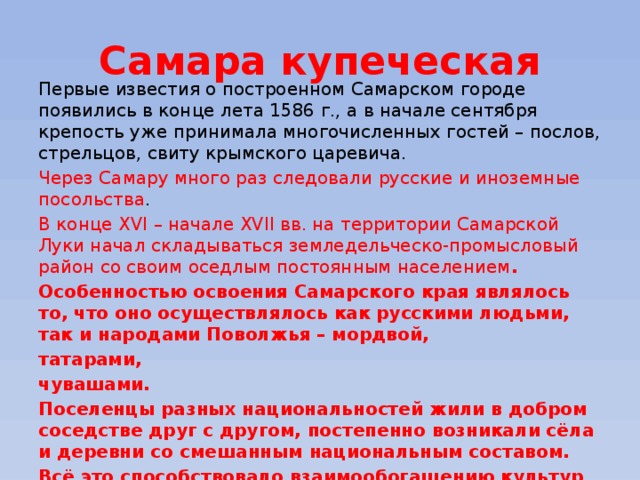 Самара купеческая Первые известия о построенном Самарском городе появились в конце лета 1586 г., а в начале сентября крепость уже принимала многочисленных гостей – послов, стрельцов, свиту крымского царевича. Через Самару много раз следовали русские и иноземные посольства . В конце XVI – начале XVII вв. на территории Самарской Луки начал складываться земледельческо-промысловый район со своим оседлым постоянным населением . Особенностью освоения Самарского края являлось то, что оно осуществлялось как русскими людьми, так и народами Поволжья – мордвой, татарами, чувашами. Поселенцы разных национальностей жили в добром соседстве друг с другом, постепенно возникали сёла и деревни со смешанным национальным составом. Всё это способствовало взаимообогащению культур всех народов. 