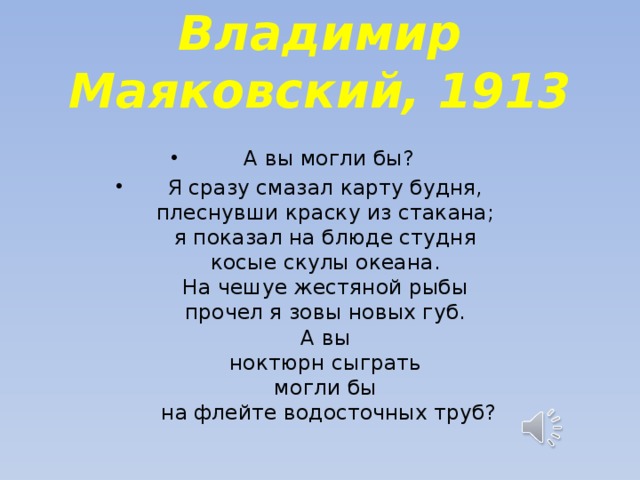  Владимир Маяковский, 1913   А вы могли бы? Я сразу смазал карту будня,   плеснувши краску из стакана;   я показал на блюде студня   косые скулы океана.   На чешуе жестяной рыбы   прочел я зовы новых губ.   А вы   ноктюрн сыграть   могли бы   на флейте водосточных труб? 