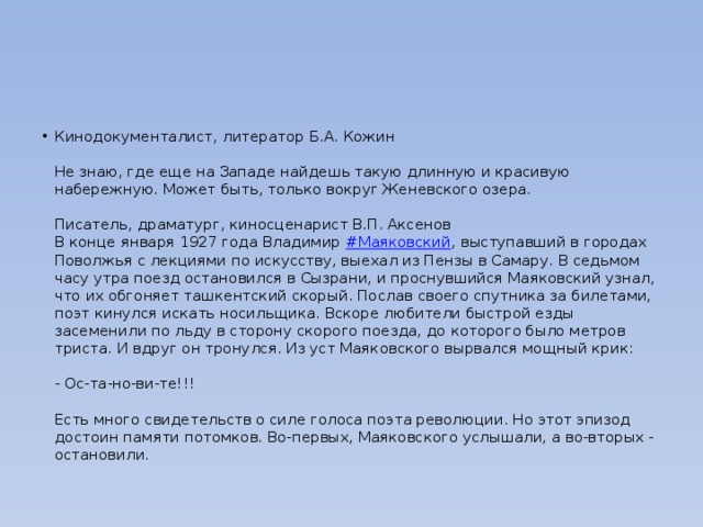 Кинодокументалист, литератор Б.А. Кожин   Не знаю, где еще на Западе найдешь такую длинную и красивую набережную. Может быть, только вокруг Женевского озера.   Писатель, драматург, киносценарист В.П. Аксенов  В конце января 1927 года Владимир  #Маяковский , выступавший в городах Поволжья с лекциями по искусству, выехал из Пензы в Самару. В седьмом часу утра поезд остановился в Сызрани, и проснувшийся Маяковский узнал, что их обгоняет ташкентский скорый. Послав своего спутника за билетами, поэт кинулся искать носильщика. Вскоре любители быстрой езды засеменили по льду в сторону скорого поезда, до которого было метров триста. И вдруг он тронулся. Из уст Маяковского вырвался мощный крик:   - Ос-та-но-ви-те!!!   Есть много свидетельств о силе голоса поэта революции. Но этот эпизод достоин памяти потомков. Во-первых, Маяковского услышали, а во-вторых - остановили. 