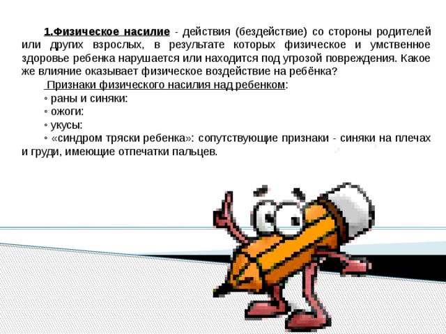 1.Физическое насилие - действия (бездействие) со стороны родителей или других взрослых, в результате которых физическое и умственное здоровье ребенка нарушается или находится под угрозой повреждения. Какое же влияние оказывает физическое воздействие на ребёнка?  Признаки физического насилия над ребенком : ◦ раны и синяки: ◦ ожоги: ◦ укусы: ◦ «синдром тряски ребенка»: сопутствующие признаки - синяки на плечах и груди, имеющие отпечатки пальцев. 