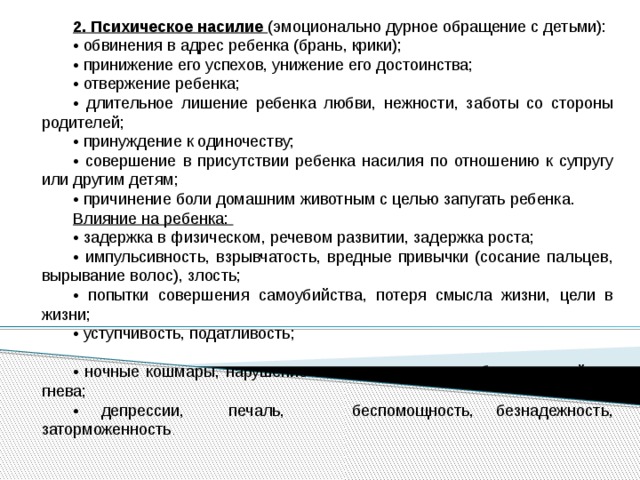 2. Психическое насилие (эмоционально дурное обращение с детьми): • обвинения в адрес ребенка (брань, крики); • принижение его успехов, унижение его достоинства; • отвержение ребенка; • длительное лишение ребенка любви, нежности, заботы со стороны родителей; • принуждение к одиночеству; • совершение в присутствии ребенка насилия по отношению к супругу или другим детям; • причинение боли домашним животным с целью запугать ребенка. Влияние на ребенка: • задержка в физическом, речевом развитии, задержка роста; • импульсивность, взрывчатость, вредные привычки (сосание пальцев, вырывание волос), злость; • попытки совершения самоубийства, потеря смысла жизни, цели в жизни; • уступчивость, податливость; • ночные кошмары, нарушение сна, страхи темноты, боязнь людей, их гнева; • депрессии, печаль, беспомощность, безнадежность, заторможенность . 