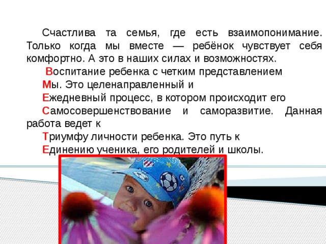 Счастлива та семья, где есть взаимопонимание. Только когда мы вместе — ребёнок чувствует себя комфортно. А это в наших силах и возможностях.  В оспитание ребенка с четким представлением М ы. Это целенаправленный и Е жедневный процесс, в котором происходит его С амосовершенствование и саморазвитие. Данная работа ведет к Т риумфy личности ребенка. Это путь к Е динению ученика, его родителей и школы. 