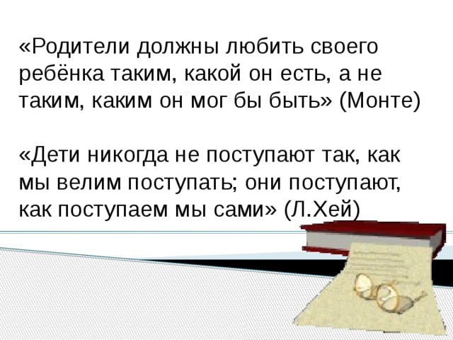 «Родители должны любить своего ребёнка таким, какой он есть, а не таким, каким он мог бы быть» (Монте) «Дети никогда не поступают так, как мы велим поступать; они поступают, как поступаем мы сами» (Л.Хей) 