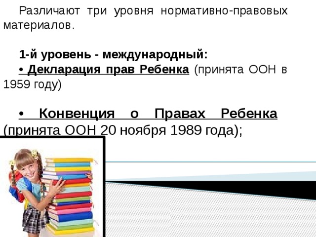 Различают три уровня нормативно-правовых материалов.  1-й уровень - международный: • Декларация прав Ребенка (принята ООН в 1959 году) • Конвенция о Правах Ребенка (принята ООН 20 ноября 1989 года); 
