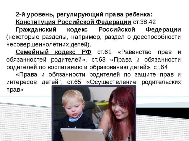 2-й уровень, регулирующий права ребенка: Конституция Российской Федерации ст.38,42 Гражданский кодекс Российской Федерации (некоторые разделы, например, раздел о дееспособности несовершеннолетних детей). Семейный кодекс РФ ст.61 «Равенство прав и обязанностей родителей», ст.63 «Права и обязанности родителей по воспитанию и образованию детей», ст.64 «Права и обязанности родителей по защите прав и интересов детей”, ст.65 «Осуществление родительских прав» 
