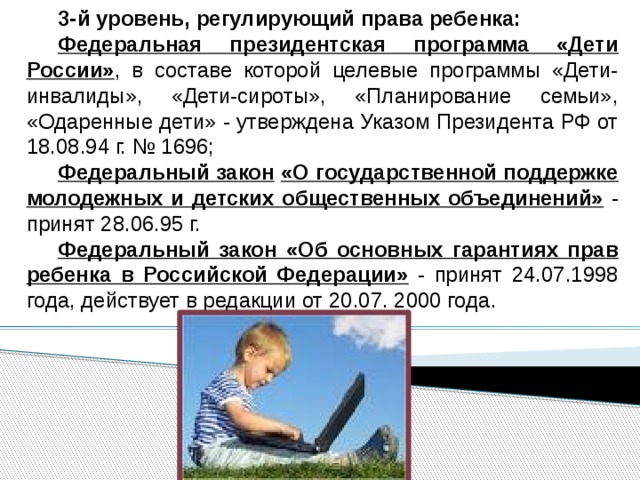 3-й уровень, регулирующий права ребенка: Федеральная президентская программа «Дети России» , в составе которой целевые программы «Дети-инвалиды», «Дети-сироты», «Планирование семьи», «Одаренные дети» - утверждена Указом Президента РФ от 18.08.94 г. № 1696; Федеральный закон  «О государственной поддержке молодежных и детских общественных объединений» - принят 28.06.95 г. Федеральный закон «Об основных гарантиях прав ребенка в Российской Федерации» - принят 24.07.1998 года, действует в редакции от 20.07. 2000 года. 