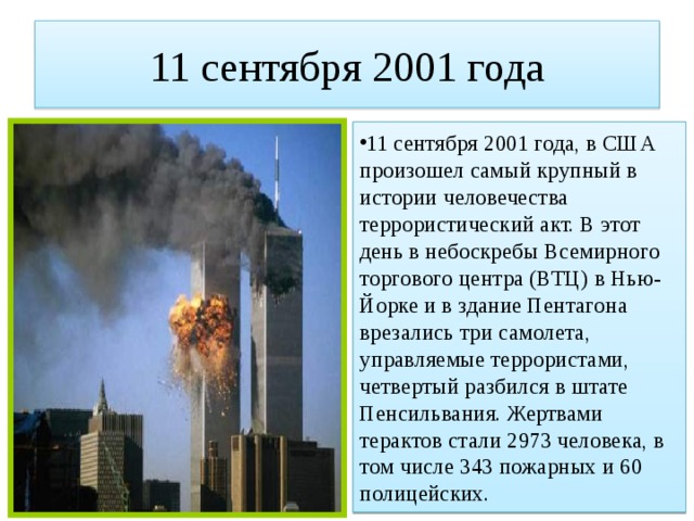 11 сентября 2001 года 11 сентября 2001 года, в США произошел самый крупный в истории человечества террористический акт. В этот день в небоскребы Всемирного торгового центра (ВТЦ) в Нью-Йорке и в здание Пентагона врезались три самолета, управляемые террористами, четвертый разбился в штате Пенсильвания. Жертвами терактов стали 2973 человека, в том числе 343 пожарных и 60 полицейских. 