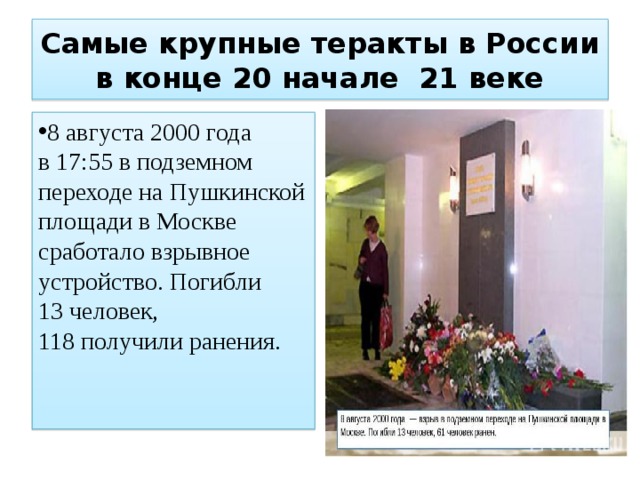 Самые крупные теракты в России в конце 20 начале 21 веке 8 августа 2000 года в 17:55 в подземном переходе на Пушкинской площади в Москве сработало взрывное устройство. Погибли 13 человек, 118 получили ранения. 