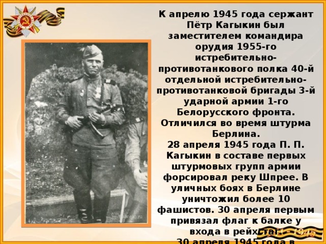 К апрелю 1945 года сержант Пётр Кагыкин был заместителем командира орудия 1955-го истребительно-противотанкового полка 40-й отдельной истребительно-противотанковой бригады 3-й ударной армии 1-го Белорусского фронта. Отличился во время штурма Берлина.  28 апреля 1945 года П. П. Кагыкин в составе первых штурмовых групп армии форсировал реку Шпрее. В уличных боях в Берлине уничтожил более 10 фашистов. 30 апреля первым привязал флаг к балке у входа в рейхстаг.  30 апреля 1945 года в составе группы бойцов, рискуя жизнью, П. П. Кагыкин прорвался в здание рейхстага и, будучи раненым, водрузил на северном его крыле Красное Знамя Победы. 