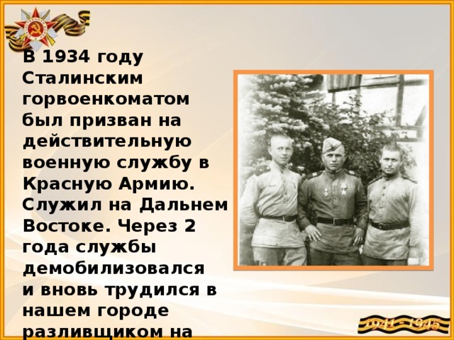 В 1934 году Сталинским горвоенкоматом был призван на действительную военную службу в Красную Армию. Служил на Дальнем Востоке. Через 2 года службы демобилизовался и вновь трудился в нашем городе разливщиком на мартене № 2 Кузнецкого металлургического комбината. 