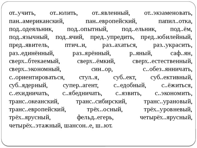 от..учить, от..юлить, от..явленный, от..экзаменовать, пан..американский, пан..европейский, папил..отка, под..одеяльник, под..опытный, под..ельник, под..ём, под..язычный, под..ячий, пред..упредить, пред..юбилейный, пред..явитель, птич..и, раз..ахаться, раз..украсить, раз..единённый, раз..ярённый, р..яный, саф..ян, сверх..бтекаемый, сверх..ёмкий, сверх..естественный, сверх..экономный, син..ор, с..обез..янничать, с..ориентироваться, стул..я, суб..ект, суб..ективный, суб..ядерный, супер..агент, с..едобный, с..ёжиться, с..ехидничать, с..ябедничать, с..язвить, с..экономить, транс..океанский, транс..сибирский, транс..урановый, транс..европейский, трёх..осный, трёх..уровневый, трёх..ярусный, фельд..егерь, четырёх..ярусный, четырёх..этажный, шансон..е, ш..ют. 