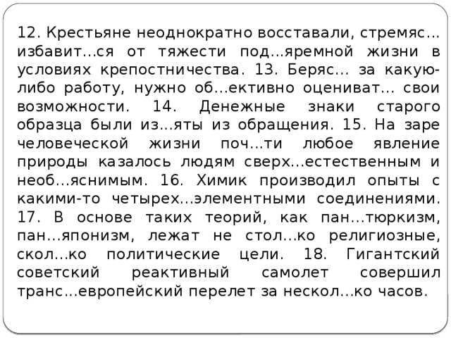 12. Крестьяне неоднократно восставали, стремяс... избавит...ся от тяжести под...яремной жизни в условиях крепостничества. 13. Беряс... за какую-либо работу, нужно об...ективно оцениват... свои возможности. 14. Денежные знаки старого образца были из...яты из обращения. 15. На заре человеческой жизни поч...ти любое явление природы казалось людям сверх...естественным и необ...яснимым. 16. Химик производил опыты с какими-то четырех...элементными соединениями. 17. В основе таких теорий, как пан...тюркизм, пан...японизм, лежат не стол...ко религиозные, скол...ко политические цели. 18. Гигантский советский реактивный самолет совершил транс...европейский перелет за нескол...ко часов. 