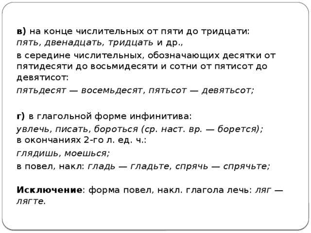 в)  на конце числительных от пяти до тридцати:  пять, двенадцать, тридцать  и др., в середине числительных, обозначающих десятки от пятидесяти до восьмидесяти и сотни от пятисот до девятисот: пятьдесят — восемьдесят, пятьсот — девятьсот;   г)  в глагольной форме инфинитива: увлечь, писать, бороться (ср. наст. вр. — борется);   в окончаниях 2-го л. ед. ч.: глядишь, моешься; в повел, накл:  гладь — гладьте, спрячь — спрячьте;    Исключение : форма повел, накл. глагола лечь:  ляг — лягте.   