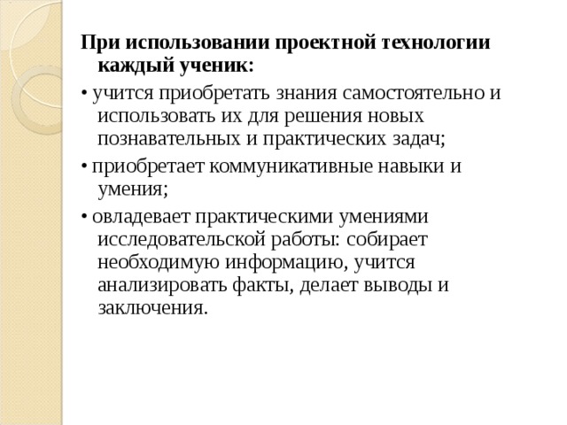 При использовании проектной технологии каждый ученик: • учится приобретать знания самостоятельно и использовать их для решения новых познавательных и практических задач; • приобретает коммуникативные навыки и умения; • овладевает практическими умениями исследовательской работы: собирает необходимую информацию, учится анализировать факты, делает выводы и заключения. 