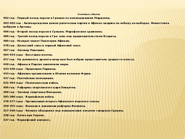 Основные события 492 год - Первый поход персов в Грецию по командованием Мардония. 493-492 год - Антиперсидская демок-ратическая партия в Афинах одержа-ла победу на выборах. Фемистокла выбрали в Архоны. 490 год - Второй поход персов в Грецию. Марофонское сражение. 480 год - Третий поход персов в Гре- цию под предводительством Ксеркса. 480 год - Исократ пишет Панегерик Афинам. 478 год - Делосский союз и первый Афинский союз. 467 год - Заговор Павсания. 464-454 года - Восстание илотов. 457 год - На должность архонта впер-вые был избран представитель средне-го класса. 449 год - Афины и Персия заключили мирю 443-430 года - Правление Перикла. 443 год - Афиняне организовали в Италии колонию Фурии. 437 год - Понтийская экспедиция. 431-404 года - Пелопонесская война. 400 год - Реформы спартанского царя Эпидатея. 399 год - Заговор спартанца Кинадона. 395-386 года - Коринфская война. 378-377 года - Организация второго Афинского морского союза. 359-355 года - Военная и денежная реформа Филиппа. 357-346 года - Филипп объединил под македонским началом северную Грецию. 338 год - Битва при Хероне. 337 год - Коринфский конгресс. 