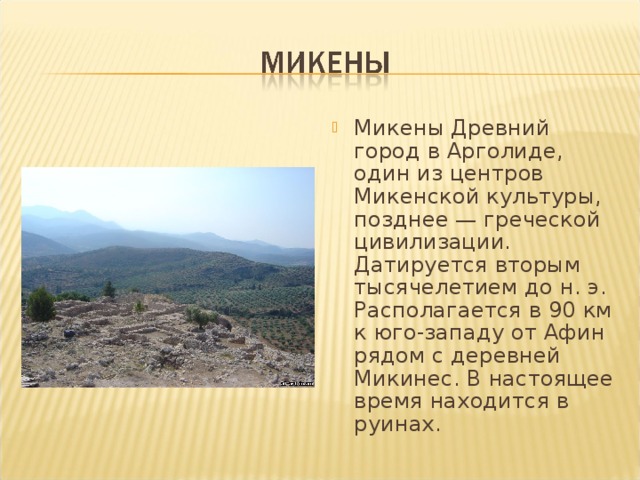 Микены Древний город в Арголиде, один из центров Микенской культуры, позднее — греческой цивилизации. Датируется вторым тысячелетием до н. э. Располагается в 90 км к юго-западу от Афин рядом с деревней Микинес. В настоящее время находится в руинах. 