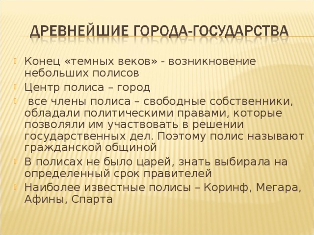 Конец «темных веков» - возникновение небольших полисов Центр полиса – город  все члены полиса – свободные собственники, обладали политическими правами, которые позволяли им участвовать в решении государственных дел. Поэтому полис называют гражданской общиной В полисах не было царей, знать выбирала на определенный срок правителей Наиболее известные полисы – Коринф, Мегара, Афины, Спарта  