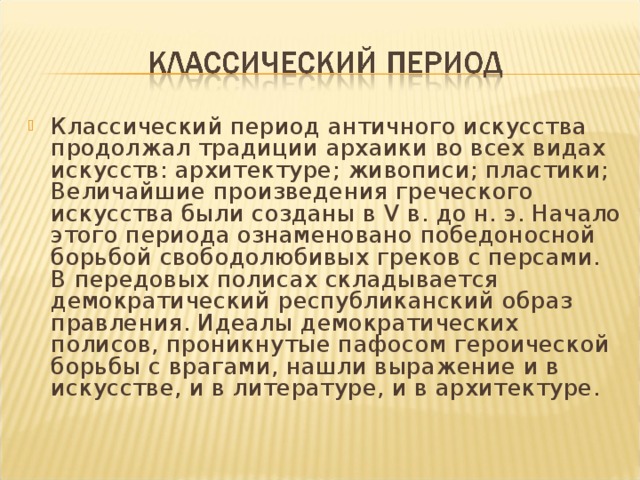 Классический период античного искусства продолжал традиции архаики во всех видах искусств: архитектуре; живописи; пластики; Величайшие произведения греческого искусства были созданы в V в. до н. э. Начало этого периода ознаменовано победоносной борьбой свободолюбивых греков с персами. В передовых полисах складывается демократический республиканский образ правления. Идеалы демократических полисов, проникнутые пафосом героической борьбы с врагами, нашли выражение и в искусстве, и в литературе, и в архитектуре.  