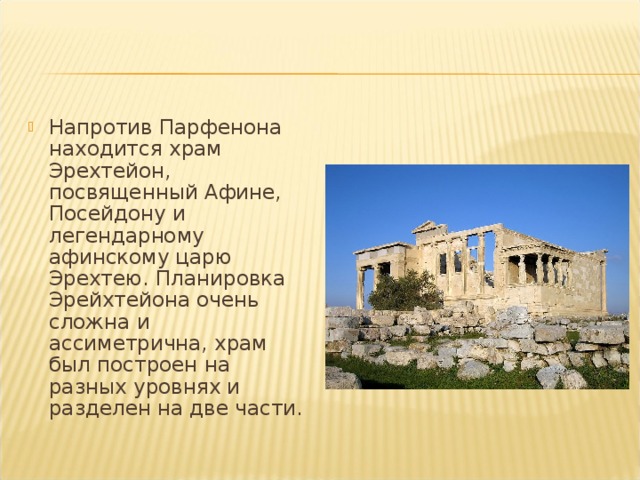 Напротив Парфенона находится храм Эрехтейон, посвященный Афине, Посейдону и легендарному афинскому царю Эрехтею. Планировка Эрейхтейона очень сложна и ассиметрична, храм был построен на разных уровнях и разделен на две части.  