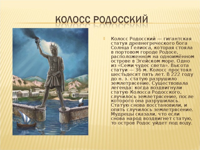 Колосс Родосский — гигантская статуя древнегреческого бога Солнца Гелиоса, которая стояла в портовом городе Родосе, расположенном на одноимённом острове в Эгейском море. Одно из «Семи чудес света». Высота статуи — 36 м. Колосс простоял шестьдесят пять лет. В 222 году до н. э. статую разрушило землетрясение. Существовала легенда: когда воздвигнули статую Колосса Родосского, случилось землетрясение, после которого она разрушилась. Статую снова восстановили, и опять случилось землетрясение. Мудрецы сказали, что если снова народ воздвигнет статую, то остров Родос уйдет под воду. 