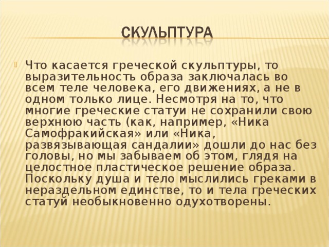 Что касается греческой скульптуры, то выразительность образа заключалась во всем теле человека, его движениях, а не в одном только лице. Несмотря на то, что многие греческие статуи не сохранили свою верхнюю часть (как, например, «Ника Самофракийская» или «Ника, развязывающая сандалии» дошли до нас без головы, но мы забываем об этом, глядя на целостное пластическое решение образа. Поскольку душа и тело мыслились греками в нераздельном единстве, то и тела греческих статуй необыкновенно одухотворены. 