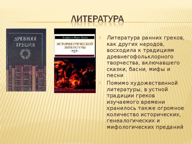 Литература ранних греков, как других народов, восходила к традициям древнегофольклорного творчества, включавшего сказки, басни, мифы и песни Помимо художественной литературы, в устной традиции греков изучаемого времени хранилось также огромное количество исторических, генеалогических и мифологических преданий 