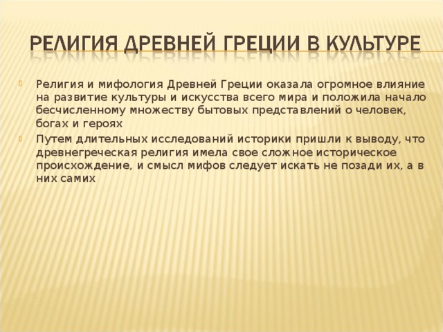 Религия и мифология Древней Греции оказала огромное влияние на развитие культуры и искусства всего мира и положила начало бесчисленному множеству бытовых представлений о человек, богах и героях Путем длительных исследований историки пришли к выводу, что древнегреческая религия имела свое сложное историческое происхождение, и смысл мифов следует искать не позади их, а в них самих 