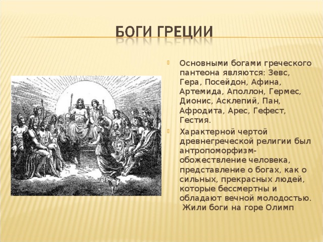 Основными богами греческого пантеона являются: Зевс, Гера, Посейдон, Афина, Артемида, Аполлон, Гермес, Дионис, Асклепий, Пан, Афродита, Арес, Гефест, Гестия. Характерной чертой древнегреческой религии был антропоморфизм- обожествление человека, представление о богах, как о сильных, прекрасных людей, которые бессмертны и обладают вечной молодостью. Жили боги на горе Олимп 