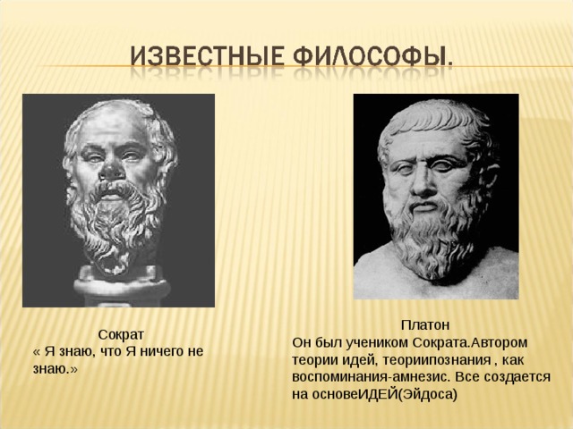 Платон Он был учеником Сократа.Автором теории идей, теориипознания , как воспоминания-амнезис. Все создается на основеИДЕЙ(Эйдоса) Сократ « Я знаю, что Я ничего не знаю.» 