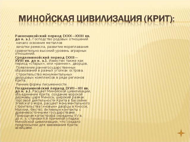 Раннеминойский период (XXX—XXIII вв. до н. э.). Господство родовых отношений  начало освоения металлов  зачатки ремесла, развитие мореплавания сравнительно высокий уровень аграрных отношений. Среднеминойский период (XXII—XVIII вв. до н. э.). Известен также как период «старых», или «ранних», дворцов.  Появление раннегосударственных образований в разных уголках острова.  Строительство монументальных дворцовых комплексов в ряде регионов Крита.  Ранние формы письменности. Позднеминойский период (XVII—XII вв. до н. э.). Расцвет Минойской цивилизации, объединение Крита, создание морской державы царя Миноса, широкий размах торговой деятельности Крита в бассейне Эгейского моря, расцвет монументального строительства («новые» дворцы в Кноссе, Маллии, Фесте). Активные контакты с древневосточными государствами. Природная катастрофа середины XV в. до н. э. становится причиной упадка Минойской цивилизации, что создало предпосылки для завоевания Крита ахейцами.  