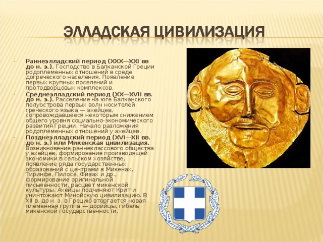 Раннеэлладский период (XXX—XXI вв до н. э.). Господство в Балканской Греции родоплеменных отношений в среде догреческого населения. Появление первых крупных поселений и протодворцовых комплексов. Среднеэлладский период (XX—XVII вв. до н. э.). Расселение на юге Балканского полуострова первых волн носителей греческого языка — ахейцев, сопровождавшееся некоторым снижением общего уровня социально-экономического развития Греции. Начало разложения родоплеменных отношений у ахейцев. Позднеэлладский период (XVI—XII вв. до н. э.) или Микенская цивилизация. Возникновение раннеклассового общества у ахейцев, формирование производящей экономики в сельском хозяйстве, появление ряда государственных образований с центрами в Микенах, Тиринфе, Пилосе, Фивах и др., формирование оригинальной письменности, расцвет микенской культуры. Ахейцы подчиняют Крит и уничтожают Минойскую цивилизацию. В XII в. до н. э. в Грецию вторгается новая племенная группа — дорийцы, гибель микенской государственности.  
