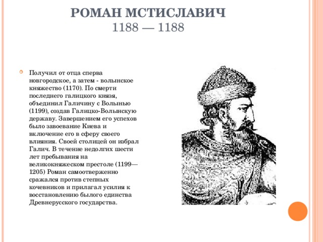 РОМАН МСТИСЛАВИЧ  1188 — 1188   Получил от отца сперва новгородское, а затем - волынское княжество (1170). По смерти последнего галицкого князя, объединил Галичину с Волынью (1199), создав Галицко-Волынскую державу. Завершением его успехов было завоевание Киева и включение его в сферу своего влияния. Своей столицей он избрал Галич. В течение недолгих шести лет пребывания на великокняжеском престоле (1199—1205) Роман самоотверженно сражался против степных кочевников и прилагал усилия к восстановлению былого единства Древнерусского государства.  