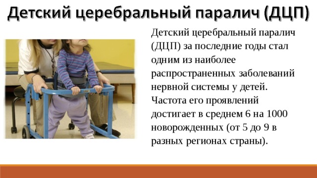 Детский церебральный паралич (ДЦП) за последние годы стал одним из наиболее распространенных заболеваний нервной системы у детей. Частота его проявлений достигает в среднем 6 на 1000 новорожденных (от 5 до 9 в разных регионах страны). 
