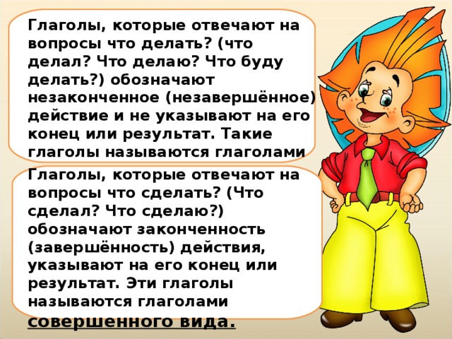 Глаголы, которые отвечают на вопросы что делать? (что делал? Что делаю? Что буду делать?) обозначают незаконченное (незавершённое) действие и не указывают на его конец или результат. Такие глаголы называются глаголами несовершенного вида.  Глаголы, которые отвечают на вопросы что сделать? (Что сделал? Что сделаю?) обозначают законченность (завершённость) действия, указывают на его конец или результат. Эти глаголы называются глаголами совершенного вида. 