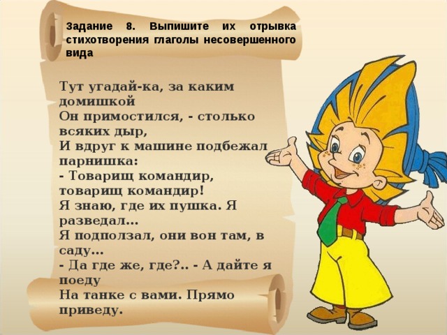 Задание 8. Выпишите их отрывка стихотворения глаголы несовершенного вида Тут угадай-ка, за каким домишкой  Он примостился, - столько всяких дыр,  И вдруг к машине подбежал парнишка:  - Товарищ командир, товарищ командир! Я знаю, где их пушка. Я разведал...  Я подползал, они вон там, в саду...  - Да где же, где?.. - А дайте я поеду  На танке с вами. Прямо приведу.    