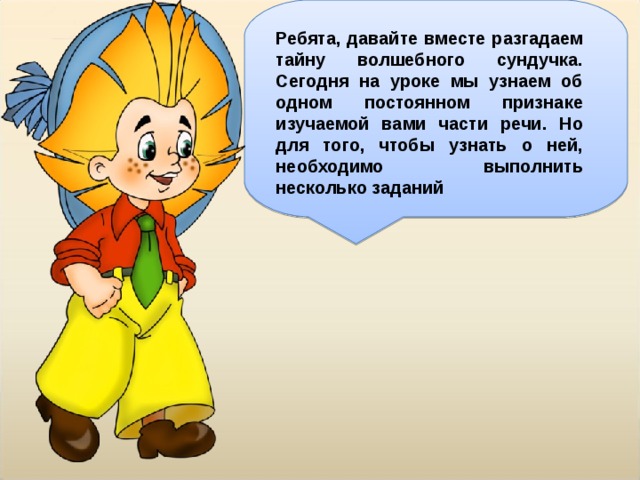 Ребята, давайте вместе разгадаем тайну волшебного сундучка. Сегодня на уроке мы узнаем об одном постоянном признаке изучаемой вами части речи. Но для того, чтобы узнать о ней, необходимо выполнить несколько заданий 