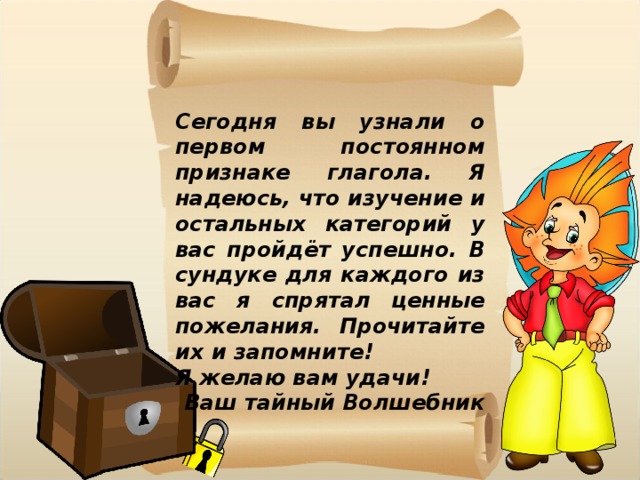 Сегодня вы узнали о первом постоянном признаке глагола. Я надеюсь, что изучение и остальных категорий у вас пройдёт успешно. В сундуке для каждого из вас я спрятал ценные пожелания. Прочитайте их и запомните! Я желаю вам удачи! Ваш тайный Волшебник 