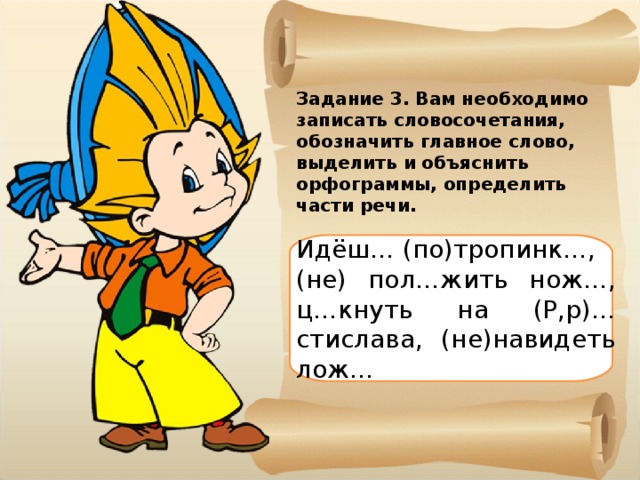 Задание 3. Вам необходимо записать словосочетания, обозначить главное слово, выделить и объяснить орфограммы, определить части речи. Идёш… (по)тропинк…, (не) пол…жить нож…, ц…кнуть на (Р,р)…стислава, (не)навидеть лож… 