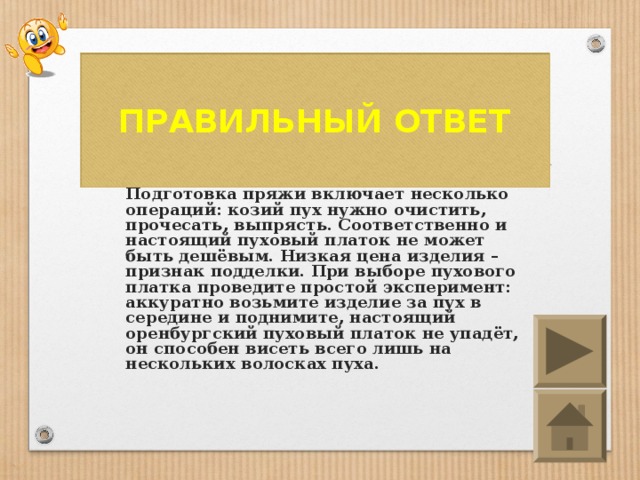 ПРАВИЛЬНЫЙ ОТВЕТ Создание пуховых изделий – тяжёлый, кропотливый ручной труд. Одна только Подготовка пряжи включает несколько операций: козий пух нужно очистить, прочесать, выпрясть. Соответственно и настоящий пуховый платок не может быть дешёвым. Низкая цена изделия – признак подделки. При выборе пухового платка проведите простой эксперимент: аккуратно возьмите изделие за пух в середине и поднимите, настоящий оренбургский пуховый платок не упадёт, он способен висеть всего лишь на нескольких волосках пуха.  