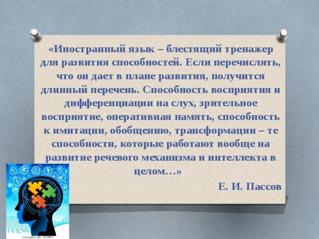 « Иностранный язык – блестящий тренажер для развития способностей. Если перечислять, что он дает в плане развития, получится длинный перечень. Способность восприятия и дифференциации на слух, зрительное восприятие, оперативная память, способность к имитации, обобщению, трансформации – те способности, которые работают вообще на развитие речевого механизма и интеллекта в целом…»   Е. И. Пассов 