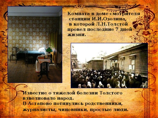 Комната в доме смотрителя  станции И.И.Озолина,  в которой Л.Н.Толстой провел последние 7 дней жизни. Известие о тяжелой болезни Толстого взволновало народ. В Астапово потянулись родственники, журналисты, чиновники, простые люди.  
