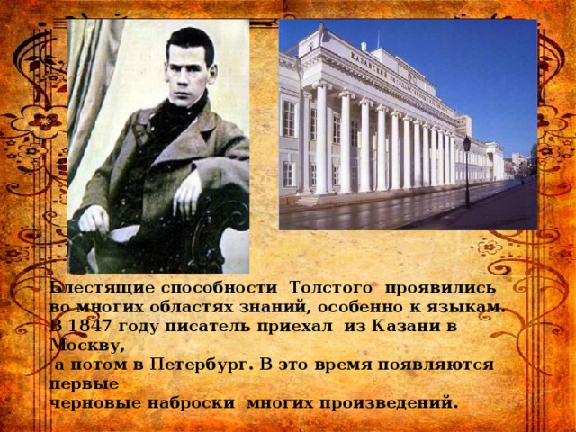 Блестящие способности Толстого проявились во многих областях знаний, особенно к языкам. В 1847 году писатель приехал из Казани в Москву,  а потом в Петербург. В это время появляются первые черновые наброски многих произведений. 