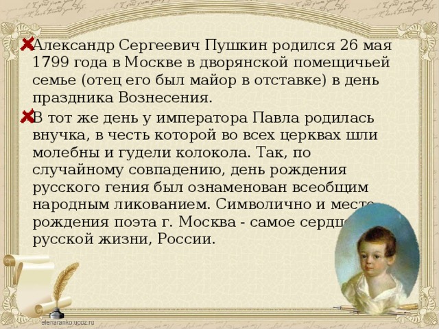 Александр Сергеевич Пушкин родился 26 мая 1799 года в Москве в дворянской помещичьей семье (отец его был майор в отставке) в день праздника Вознесения. В тот же день у императора Павла родилась внучка, в честь которой во всех церквах шли молебны и гудели колокола. Так, по случайному совпадению, день рождения русского гения был ознаменован всеобщим народным ликованием. Символично и место рождения поэта г. Москва - самое сердце русской жизни, России. 