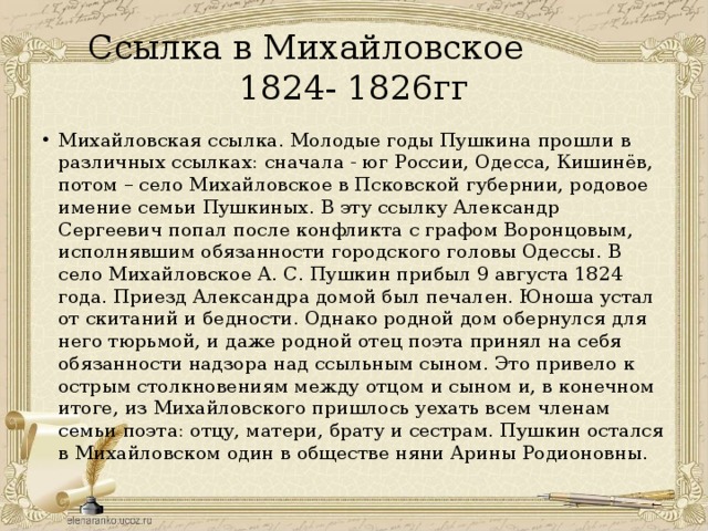 Ссылка в Михайловское 1824- 1826гг Михайловская ссылка. Молодые годы Пушкина прошли в различных ссылках: сначала - юг России, Одесса, Кишинёв, потом – село Михайловское в Псковской губернии, родовое имение семьи Пушкиных. В эту ссылку Александр Сергеевич попал после конфликта с графом Воронцовым, исполнявшим обязанности городского головы Одессы. В село Михайловское А. С. Пушкин прибыл 9 августа 1824 года. Приезд Александра домой был печален. Юноша устал от скитаний и бедности. Однако родной дом обернулся для него тюрьмой, и даже родной отец поэта принял на себя обязанности надзора над ссыльным сыном. Это привело к острым столкновениям между отцом и сыном и, в конечном итоге, из Михайловского пришлось уехать всем членам семьи поэта: отцу, матери, брату и сестрам. Пушкин остался в Михайловском один в обществе няни Арины Родионовны. 