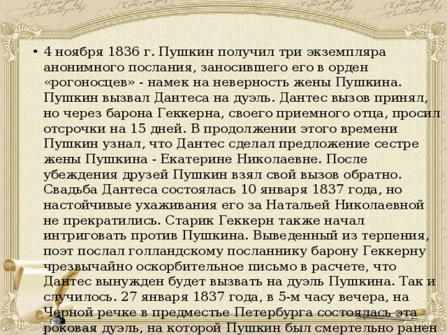 4 ноября 1836 г. Пушкин получил три экземпляра анонимного послания, заносившего его в орден «рогоносцев» - намек на неверность жены Пушкина. Пушкин вызвал Дантеса на дуэль. Дантес вызов принял, но через барона Геккерна, своего приемного отца, просил отсрочки на 15 дней. В продолжении этого времени Пушкин узнал, что Дантес сделал предложение сестре жены Пушкина - Екатерине Николаевне. После убеждения друзей Пушкин взял свой вызов обратно. Свадьба Дантеса состоялась 10 января 1837 года, но настойчивые ухаживания его за Натальей Николаевной не прекратились. Старик Геккерн также начал интриговать против Пушкина. Выведенный из терпения, поэт послал голландскому посланнику барону Геккерну чрезвычайно оскорбительное письмо в расчете, что Дантес вынужден будет вызвать на дуэль Пушкина. Так и случилось. 27 января 1837 года, в 5-м часу вечера, на Черной речке в предместье Петербурга состоялась эта роковая дуэль, на которой Пушкин был смертельно ранен в живот. 