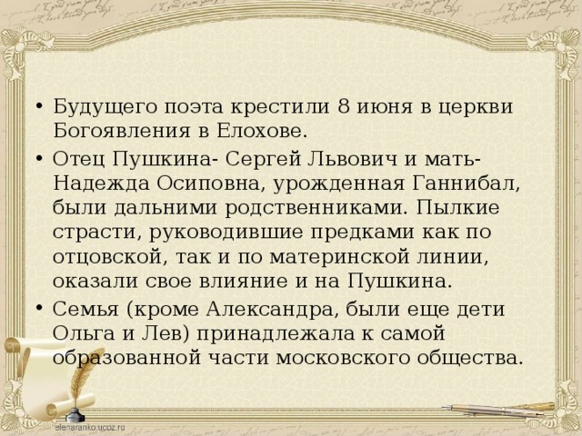 Будущего поэта крестили 8 июня в церкви Богоявления в Елохове. Отец Пушкина- Сергей Львович и мать- Надежда Осиповна, урожденная Ганнибал, были дальними родственниками. Пылкие страсти, руководившие предками как по отцовской, так и по материнской линии, оказали свое влияние и на Пушкина. Семья (кроме Александра, были еще дети Ольга и Лев) принадлежала к самой образованной части московского общества. 