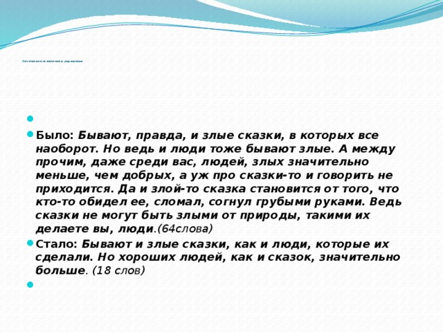              Сочетание исключения и упрощения     Было: Бывают, правда, и злые сказки, в которых все наоборот. Но ведь и люди тоже бывают злые. А между прочим, даже среди вас, людей, злых значительно меньше, чем добрых, а уж про сказки-то и говорить не приходится. Да и злой-то сказка становится от того, что кто-то обидел ее, сломал, согнул грубыми руками. Ведь сказки не могут быть злыми от природы, такими их делаете вы, люди .(64слова) Стало: Бывают и злые сказки, как и люди, которые их сделали. Но хороших людей, как и сказок, значительно больше . (18 слов)   