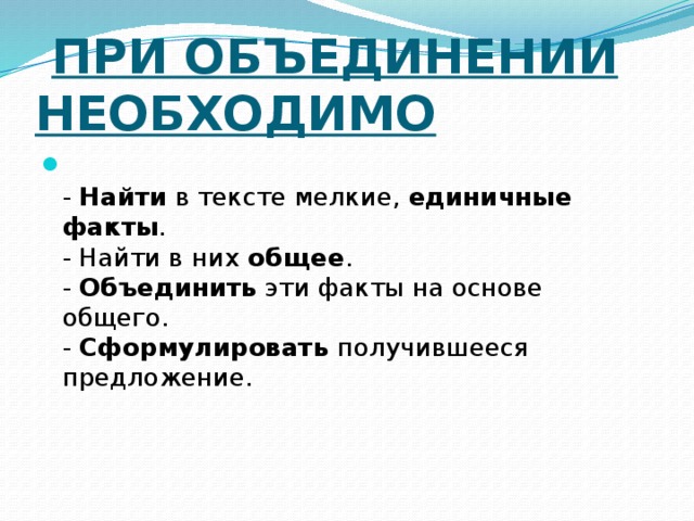  При объединении необходимо   - Найти в тексте мелкие, единичные факты .  - Найти в них общее .  - Объединить эти факты на основе общего.  - Сформулировать получившееся предложение.  