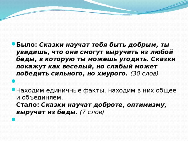 Было: Сказки научат тебя быть добрым, ты увидишь, что они смогут выручить из любой беды, в которую ты можешь угодить. Сказки покажут как веселый, но слабый может победить сильного, но хмурого. (30 слов)   Находим единичные факты, находим в них общее и объединяем.  Стало: Сказки научат доброте, оптимизму, выручат из беды . (7 слов)    